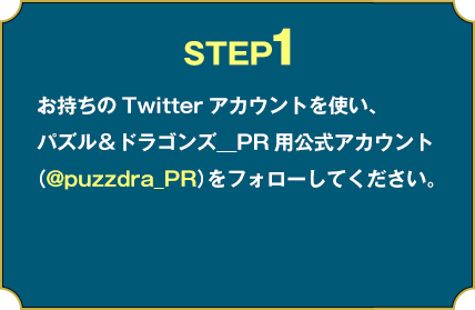 STEP1:お持ちのTwitterアカウントを使い、パズル＆ドラゴンズ＿PR用公式アカウント（@puzzdra_PR）をフォローしてください。