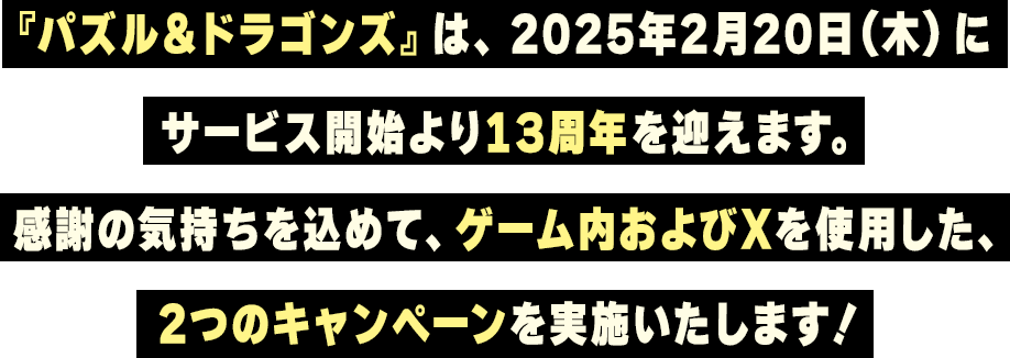 『パズル＆ドラゴンズ』は、2025年2月20日（木）にサービス開始より13周年を迎えます。感謝の気持ちを込めて、ゲーム内およびＸを使用した、2つのキャンペーンを実施いたします！